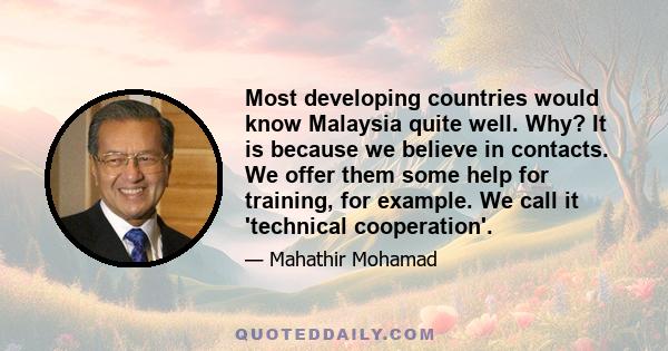 Most developing countries would know Malaysia quite well. Why? It is because we believe in contacts. We offer them some help for training, for example. We call it 'technical cooperation'.