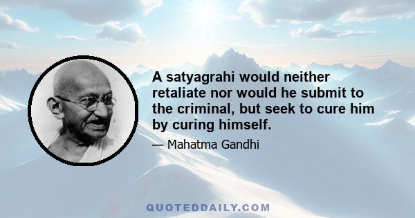 A satyagrahi would neither retaliate nor would he submit to the criminal, but seek to cure him by curing himself.