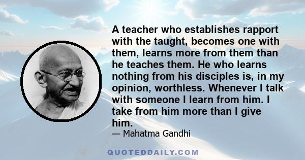 A teacher who establishes rapport with the taught, becomes one with them, learns more from them than he teaches them. He who learns nothing from his disciples is, in my opinion, worthless. Whenever I talk with someone I 