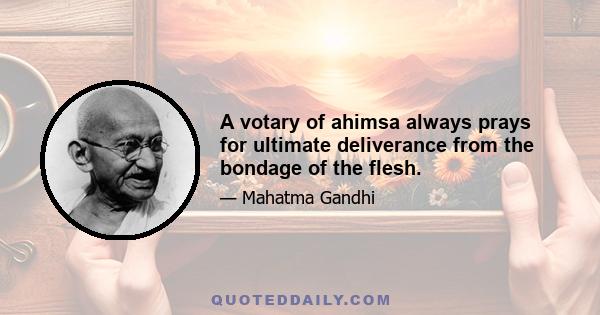 A votary of ahimsa always prays for ultimate deliverance from the bondage of the flesh.