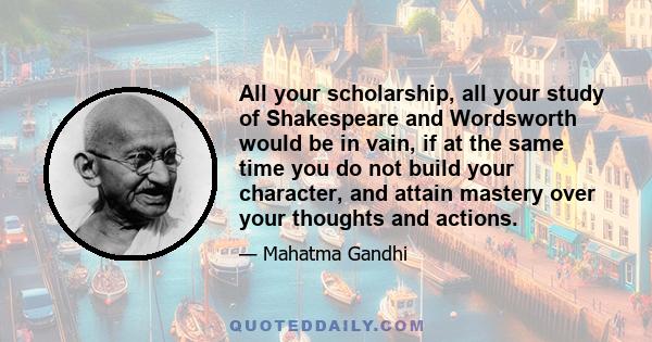 All your scholarship, all your study of Shakespeare and Wordsworth would be in vain, if at the same time you do not build your character, and attain mastery over your thoughts and actions.