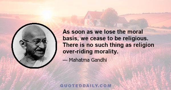 As soon as we lose the moral basis, we cease to be religious. There is no such thing as religion over-riding morality. Man, for instance, cannot be untruthful, cruel or incontinent and claim to have God on his side.