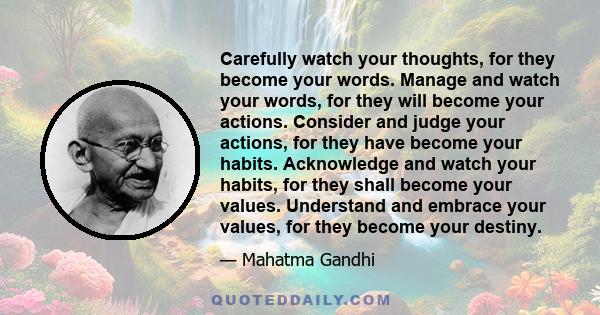 Carefully watch your thoughts, for they become your words. Manage and watch your words, for they will become your actions. Consider and judge your actions, for they have become your habits. Acknowledge and watch your