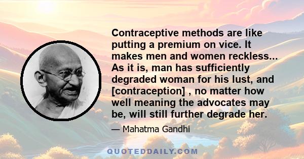 Contraceptive methods are like putting a premium on vice. It makes men and women reckless... As it is, man has sufficiently degraded woman for his lust, and [contraception] , no matter how well meaning the advocates may 