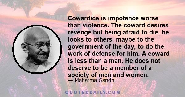 Cowardice is impotence worse than violence. The coward desires revenge but being afraid to die, he looks to others, maybe to the government of the day, to do the work of defense for him. A coward is less than a man. He