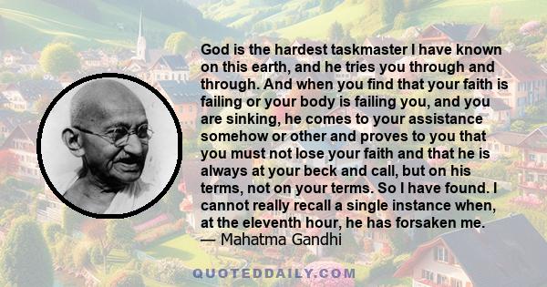 God is the hardest taskmaster I have known on this earth, and he tries you through and through. And when you find that your faith is failing or your body is failing you, and you are sinking, he comes to your assistance