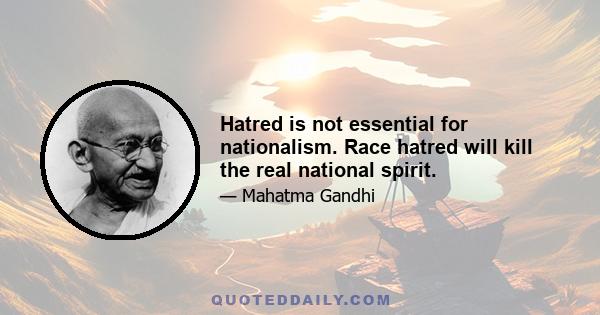 Hatred is not essential for nationalism. Race hatred will kill the real national spirit.