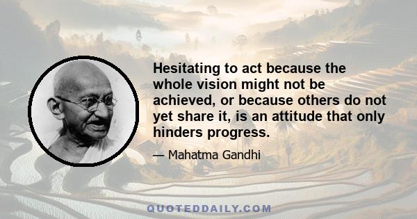 Hesitating to act because the whole vision might not be achieved, or because others do not yet share it, is an attitude that only hinders progress.