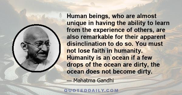 Human beings, who are almost unique in having the ability to learn from the experience of others, are also remarkable for their apparent disinclination to do so. You must not lose faith in humanity. Humanity is an ocean 