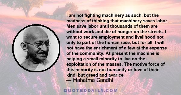 I am not fighting machinery as such, but the madness of thinking that machinery saves labor. Men save labor until thousands of them are without work and die of hunger on the streets. I want to secure employment and