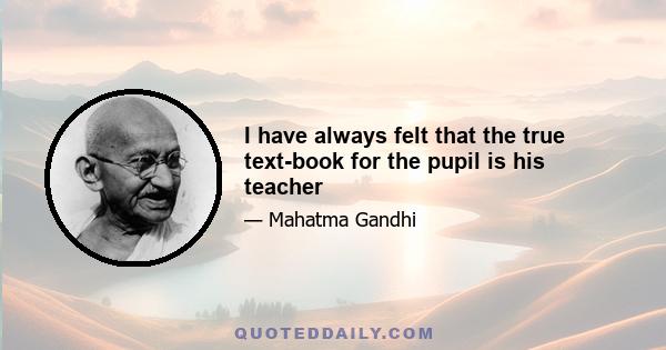 I have always felt that the true text-book for the pupil is his teacher