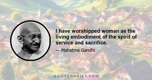 I have worshipped woman as the living embodiment of the spirit of service and sacrifice.