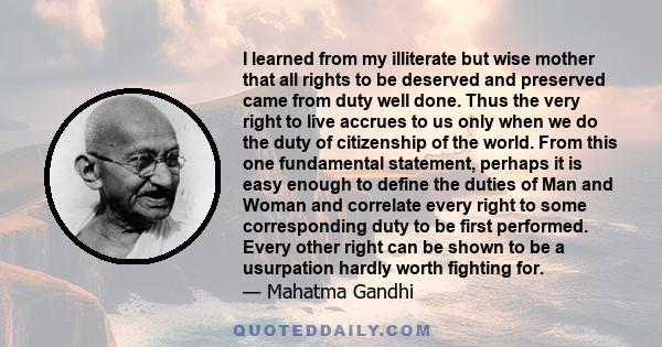 I learned from my illiterate but wise mother that all rights to be deserved and preserved came from duty well done. Thus the very right to live accrues to us only when we do the duty of citizenship of the world. From