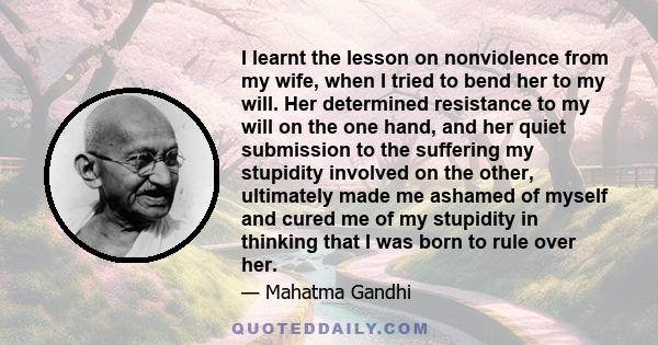 I learnt the lesson on nonviolence from my wife, when I tried to bend her to my will. Her determined resistance to my will on the one hand, and her quiet submission to the suffering my stupidity involved on the other,