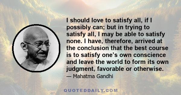 I should love to satisfy all, if I possibly can; but in trying to satisfy all, I may be able to satisfy none. I have, therefore, arrived at the conclusion that the best course is to satisfy one’s own conscience and