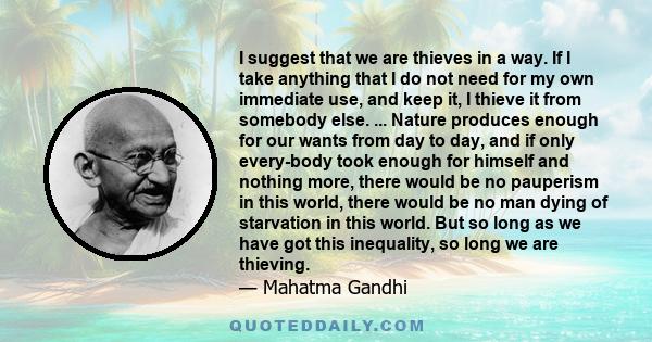 I suggest that we are thieves in a way. If I take anything that I do not need for my own immediate use, and keep it, I thieve it from somebody else. ... Nature produces enough for our wants from day to day, and if only