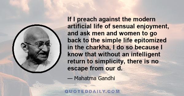 If I preach against the modern artificial life of sensual enjoyment, and ask men and women to go back to the simple life epitomized in the charkha, I do so because I know that without an intelligent return to