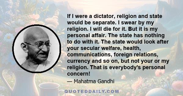 If I were a dictator, religion and state would be separate. I swear by my religion. I will die for it. But it is my personal affair. The state has nothing to do with it. The state would look after your secular welfare,