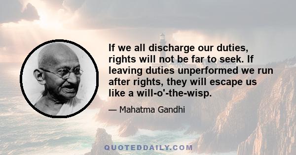 If we all discharge our duties, rights will not be far to seek. If leaving duties unperformed we run after rights, they will escape us like a will-o'-the-wisp.