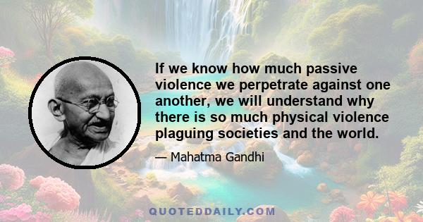 If we know how much passive violence we perpetrate against one another, we will understand why there is so much physical violence plaguing societies and the world.