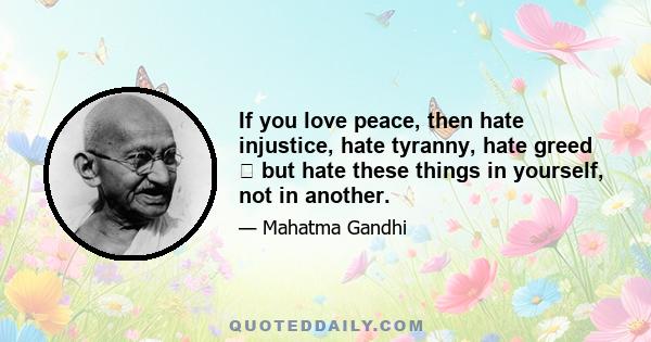 If you love peace, then hate injustice, hate tyranny, hate greed � but hate these things in yourself, not in another.