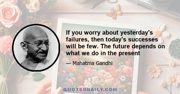 If you worry about yesterday's failures, then today's successes will be few. The future depends on what we do in the present