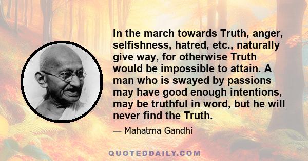 In the march towards Truth, anger, selfishness, hatred, etc., naturally give way, for otherwise Truth would be impossible to attain. A man who is swayed by passions may have good enough intentions, may be truthful in