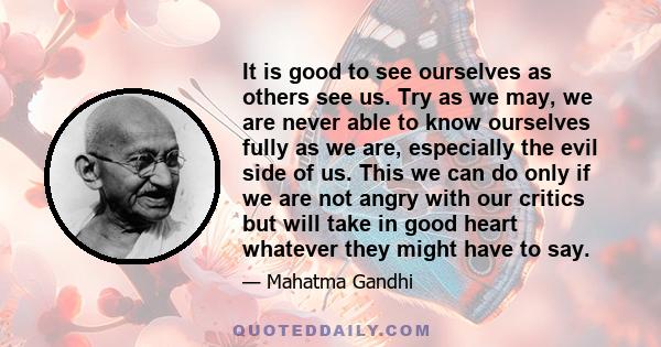 It is good to see ourselves as others see us. Try as we may, we are never able to know ourselves fully as we are, especially the evil side of us. This we can do only if we are not angry with our critics but will take in 