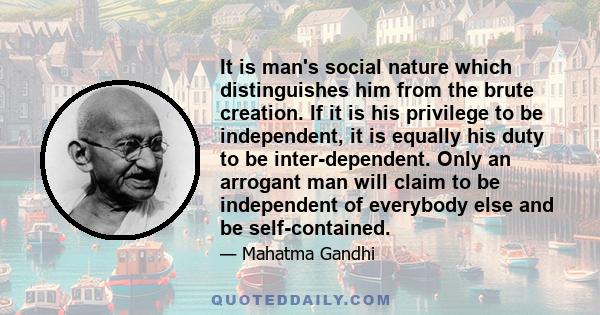 It is man's social nature which distinguishes him from the brute creation. If it is his privilege to be independent, it is equally his duty to be inter-dependent. Only an arrogant man will claim to be independent of