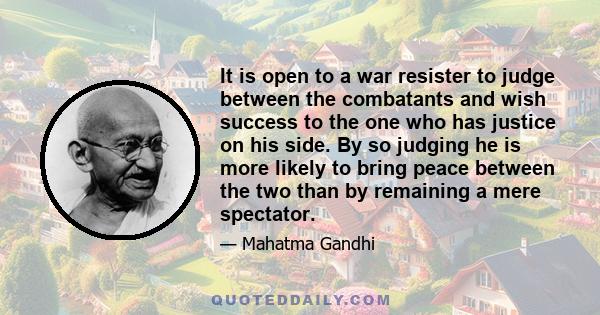 It is open to a war resister to judge between the combatants and wish success to the one who has justice on his side. By so judging he is more likely to bring peace between the two than by remaining a mere spectator.