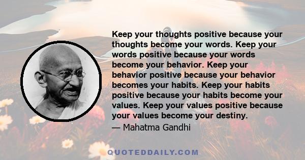 Keep your thoughts positive because your thoughts become your words. Keep your words positive because your words become your behavior. Keep your behavior positive because your behavior becomes your habits. Keep your