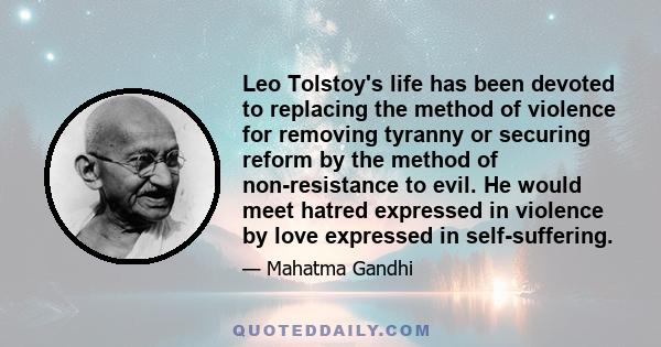 Leo Tolstoy's life has been devoted to replacing the method of violence for removing tyranny or securing reform by the method of non­resistance to evil. He would meet hatred expressed in violence by love expressed in