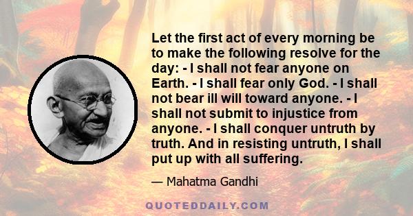 Let the first act of every morning be to make the following resolve for the day: - I shall not fear anyone on Earth. - I shall fear only God. - I shall not bear ill will toward anyone. - I shall not submit to injustice