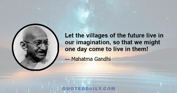 Let the villages of the future live in our imagination, so that we might one day come to live in them!