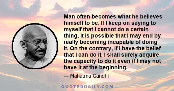 Man often becomes what he believes himself to be. If I keep on saying to myself that I cannot do a certain thing, it is possible that I may end by really becoming incapable of doing it. On the contrary, if I have the