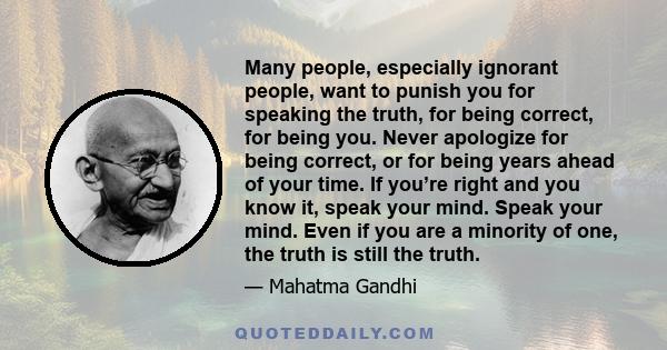 Many people, especially ignorant people, want to punish you for speaking the truth, for being correct, for being you. Never apologize for being correct, or for being years ahead of your time. If you’re right and you