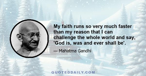 My faith runs so very much faster than my reason that I can challenge the whole world and say, 'God is, was and ever shall be'.