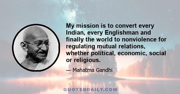 My mission is to convert every Indian, every Englishman and finally the world to nonviolence for regulating mutual relations, whether political, economic, social or religious.