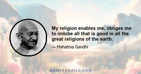 My religion enables me, obliges me to imbibe all that is good in all the great religions of the earth.