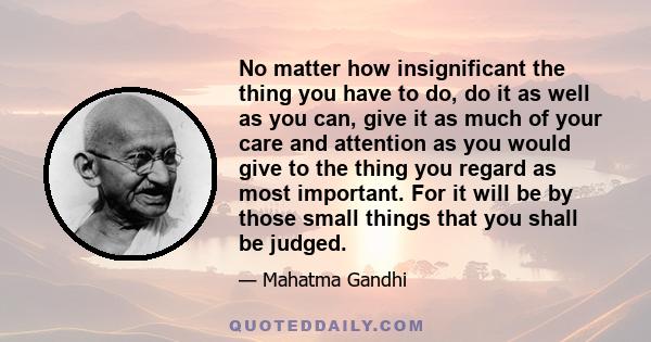 No matter how insignificant the thing you have to do, do it as well as you can, give it as much of your care and attention as you would give to the thing you regard as most important. For it will be by those small