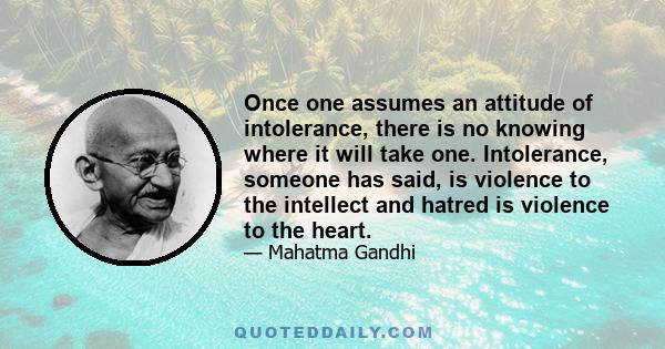 Once one assumes an attitude of intolerance, there is no knowing where it will take one. Intolerance, someone has said, is violence to the intellect and hatred is violence to the heart.