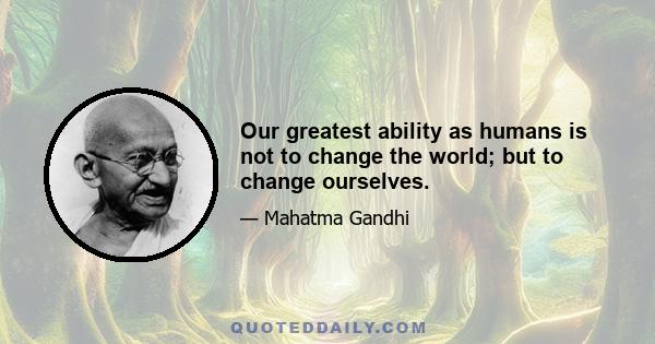 Our greatest ability as humans is not to change the world; but to change ourselves.