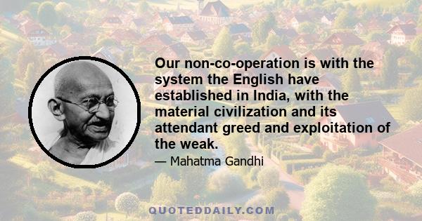 Our non-co-operation is with the system the English have established in India, with the material civilization and its attendant greed and exploitation of the weak.