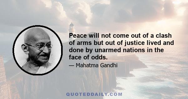 Peace will not come out of a clash of arms but out of justice lived and done by unarmed nations in the face of odds.