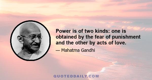 Power is of two kinds. One is obtained by the fear of punishment and the other by acts of love. Power based on love is a thousand times more effective and permanent then the one derived from fear of punishment.