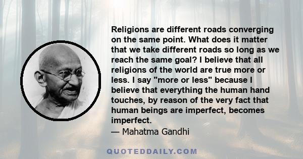 Religions are different roads converging on the same point. What does it matter that we take different roads so long as we reach the same goal? I believe that all religions of the world are true more or less. I say more 