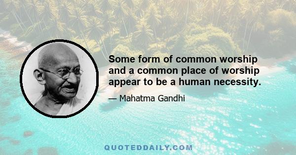 Some form of common worship and a common place of worship appear to be a human necessity.