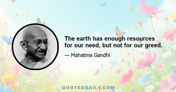 The earth has enough resources for our need, but not for our greed.