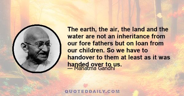 The earth, the air, the land and the water are not an inheritance from our fore fathers but on loan from our children. So we have to handover to them at least as it was handed over to us.