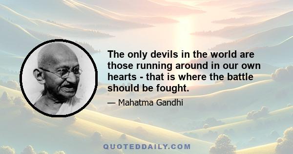 The only devils in the world are those running around in our own hearts - that is where the battle should be fought.